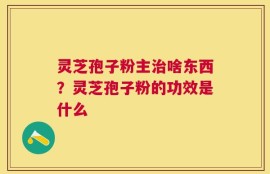 灵芝孢子粉主治啥东西？灵芝孢子粉的功效是什么