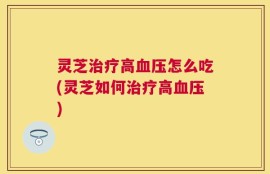 灵芝治疗高血压怎么吃(灵芝如何治疗高血压)