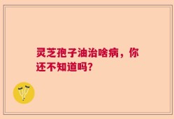 灵芝孢子油治啥病，你还不知道吗？