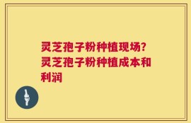 灵芝孢子粉种植现场？灵芝孢子粉种植成本和利润