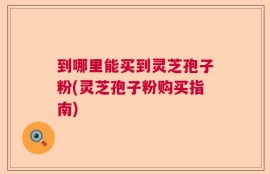 到哪里能买到灵芝孢子粉(灵芝孢子粉购买指南)