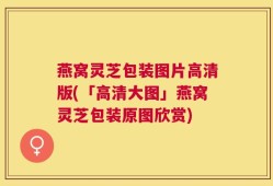 燕窝灵芝包装图片高清版(「高清大图」燕窝灵芝包装原图欣赏)