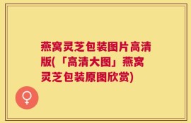 燕窝灵芝包装图片高清版(「高清大图」燕窝灵芝包装原图欣赏)