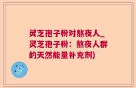 灵芝孢子粉对熬夜人_灵芝孢子粉：熬夜人群的天然能量补充剂)