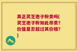 真正灵芝孢子粉贵吗(灵芝孢子粉如此昂贵？价值是否超过其价格？)