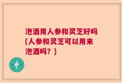 泡酒用人参和灵芝好吗(人参和灵芝可以用来泡酒吗？)
