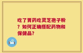 吃了胃药吃灵芝孢子粉？如何正确搭配药物和保健品？