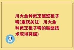 川大金钟灵芝破壁孢子粉(重获关注：川大金钟灵芝孢子粉的破壁技术取得突破)