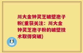 川大金钟灵芝破壁孢子粉(重获关注：川大金钟灵芝孢子粉的破壁技术取得突破)