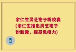 余仁生灵芝袍子粉胶囊(余仁生推出灵芝袍子粉胶囊，提高免疫力)