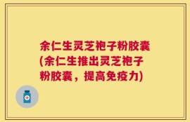 余仁生灵芝袍子粉胶囊(余仁生推出灵芝袍子粉胶囊，提高免疫力)