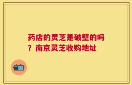 药店的灵芝是破壁的吗？南京灵芝收购地址