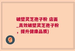 破壁灵芝孢子粉 店面_高效破壁灵芝孢子粉，提升健康品质)