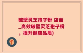 破壁灵芝孢子粉 店面_高效破壁灵芝孢子粉，提升健康品质)