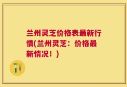 兰州灵芝价格表最新行情(兰州灵芝：价格最新情况！)