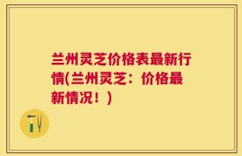 兰州灵芝价格表最新行情(兰州灵芝：价格最新情况！)