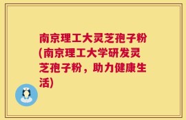 南京理工大灵芝孢子粉(南京理工大学研发灵芝孢子粉，助力健康生活)