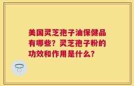 美国灵芝孢子油保健品有哪些？灵芝孢子粉的功效和作用是什么？