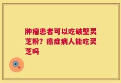 肿瘤患者可以吃破壁灵芝粉？癌症病人能吃灵芝吗