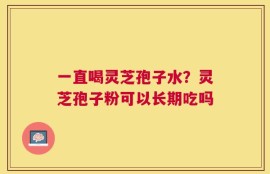 一直喝灵芝孢子水？灵芝孢子粉可以长期吃吗