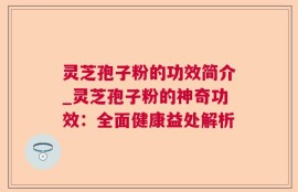 灵芝孢子粉的功效简介_灵芝孢子粉的神奇功效：全面健康益处解析