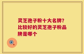 灵芝孢子粉十大名牌？比较好的灵芝孢子粉品牌是哪个