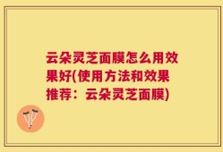 云朵灵芝面膜怎么用效果好(使用方法和效果推荐：云朵灵芝面膜)