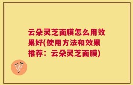 云朵灵芝面膜怎么用效果好(使用方法和效果推荐：云朵灵芝面膜)