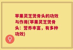 苹果灵芝煲骨头的功效与作用(苹果灵芝煲骨头：营养丰富，有多种功效)