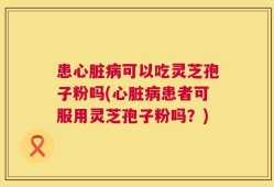 患心脏病可以吃灵芝孢子粉吗(心脏病患者可服用灵芝孢子粉吗？)