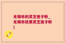 无锡市的灵芝孢子粉_无锡市优质灵芝孢子粉)