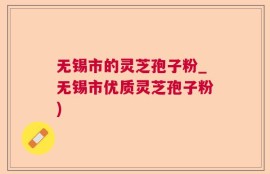 无锡市的灵芝孢子粉_无锡市优质灵芝孢子粉)