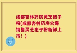 成都杏林药房灵芝孢子粉(成都杏林药房火爆销售灵芝孢子粉新鲜上市！)