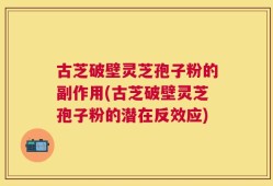 古芝破壁灵芝孢子粉的副作用(古芝破壁灵芝孢子粉的潜在反效应)