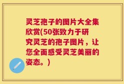 灵芝孢子的图片大全集欣赏(50张致力于研究灵芝的孢子图片，让您全面感受灵芝美丽的姿态。)