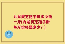 九龙灵芝孢子粉多少钱一斤(九龙灵芝孢子粉每斤价格是多少？)