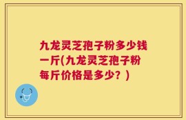 九龙灵芝孢子粉多少钱一斤(九龙灵芝孢子粉每斤价格是多少？)