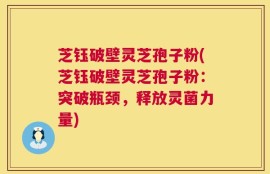 芝钰破壁灵芝孢子粉(芝钰破壁灵芝孢子粉：突破瓶颈，释放灵菌力量)
