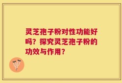 灵芝孢子粉对性功能好吗？探究灵芝孢子粉的功效与作用？