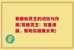 葛根和灵芝的功效与作用(葛根灵芝：双重保健，帮助你健康长寿)