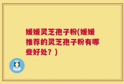 媛媛灵芝孢子粉(媛媛推荐的灵芝孢子粉有哪些好处？)