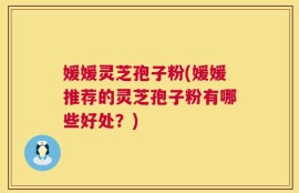 媛媛灵芝孢子粉(媛媛推荐的灵芝孢子粉有哪些好处？)