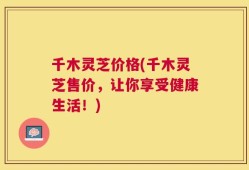 千木灵芝价格(千木灵芝售价，让你享受健康生活！)