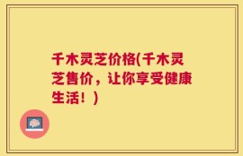 千木灵芝价格(千木灵芝售价，让你享受健康生活！)