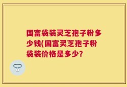 国富袋装灵芝孢子粉多少钱(国富灵芝孢子粉袋装价格是多少？