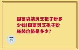 国富袋装灵芝孢子粉多少钱(国富灵芝孢子粉袋装价格是多少？
