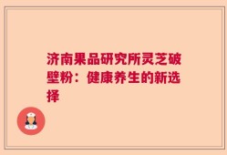 济南果品研究所灵芝破壁粉：健康养生的新选择