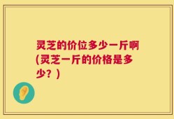 灵芝的价位多少一斤啊(灵芝一斤的价格是多少？)
