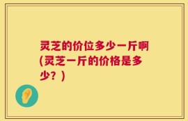 灵芝的价位多少一斤啊(灵芝一斤的价格是多少？)