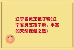 辽宁省灵芝孢子粉(辽宁省灵芝孢子粉，丰富的天然保健之选)